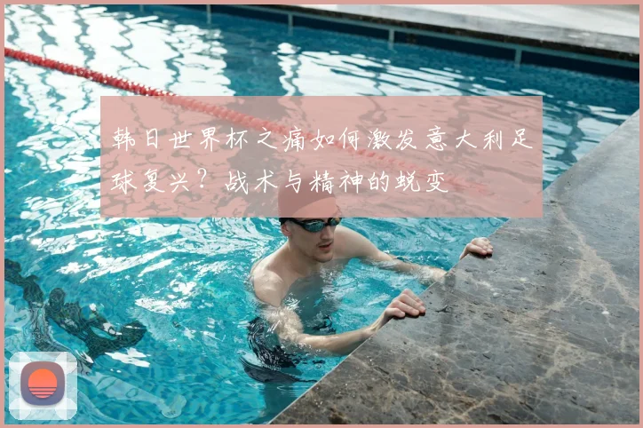 韩日世界杯之痛如何激发意大利足球复兴？战术与精神的蜕变