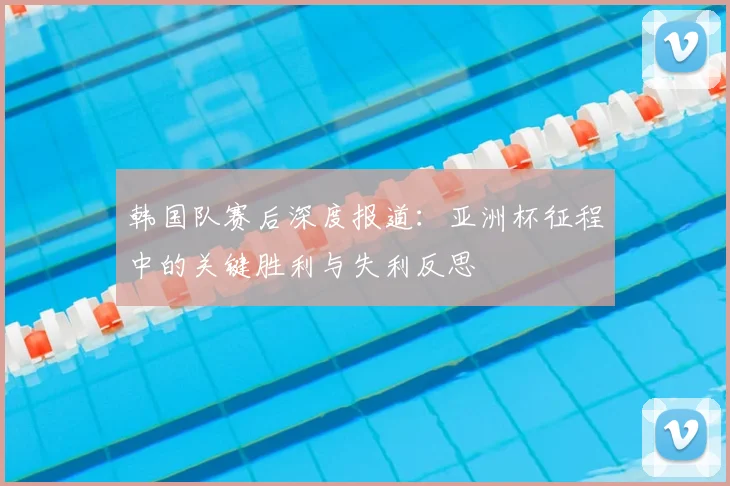 韩国队赛后深度报道：亚洲杯征程中的关键胜利与失利反思