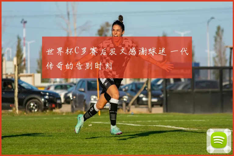 世界杯C罗赛后发文感谢球迷 一代传奇的告别时刻
