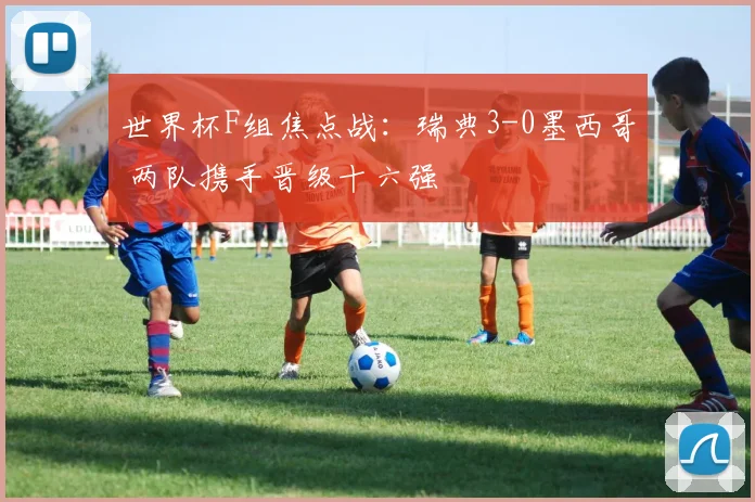 世界杯F组焦点战:瑞典3-0墨西哥 两队携手晋级十六强
