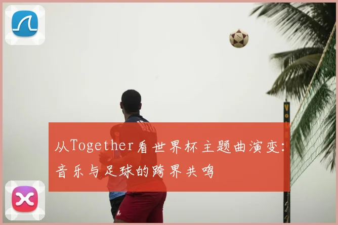 从Together看世界杯主题曲演变:音乐与足球的跨界共鸣