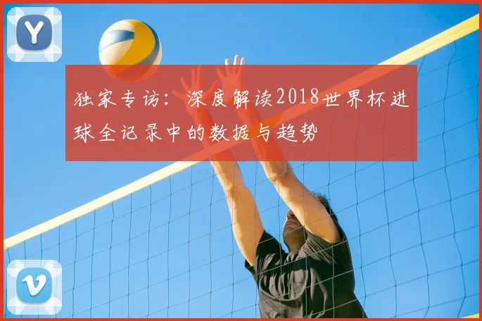 独家专访:深度解读2018世界杯进球全记录中的数据与趋势