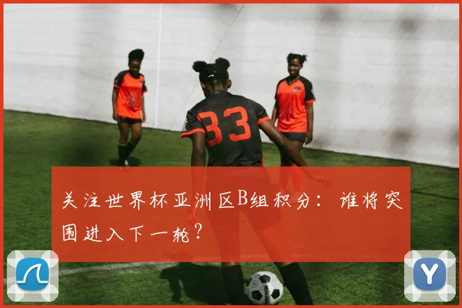 关注世界杯亚洲区B组积分：谁将突围进入下一轮？