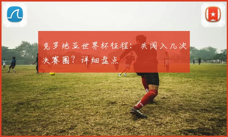 克罗地亚世界杯征程:共闯入几次决赛圈?详细盘点