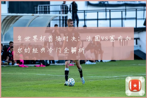 年世界杯首场对决:法国vs塞内加尔的经典冷门全解析