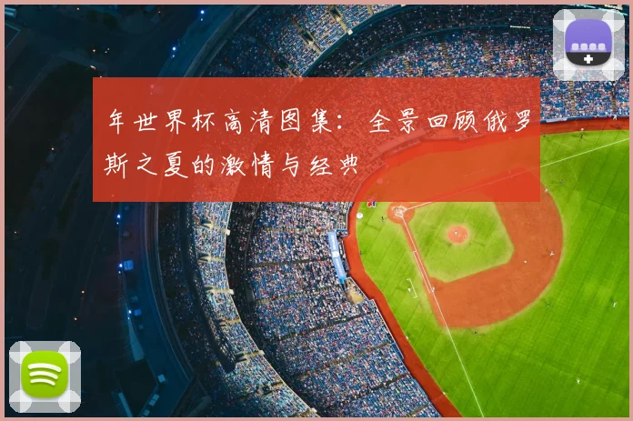 年世界杯高清图集:全景回顾俄罗斯之夏的激情与经典