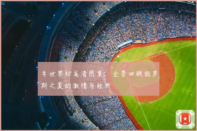 年世界杯高清图集:全景回顾俄罗斯之夏的激情与经典
