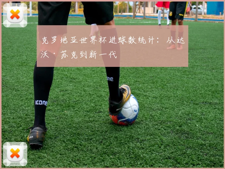克罗地亚世界杯进球数统计:从达沃·苏克到新一代
