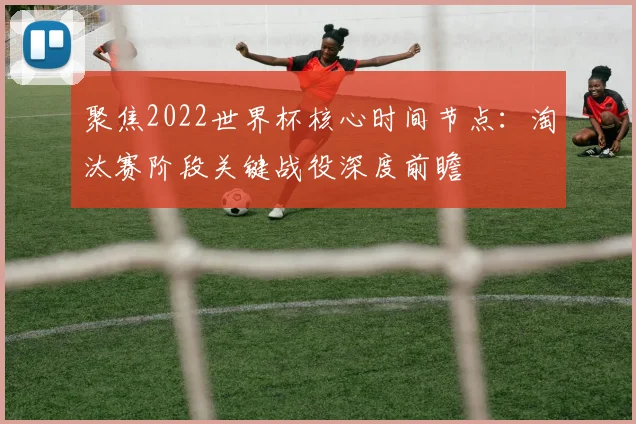 聚焦2022世界杯核心时间节点:淘汰赛阶段关键战役深度前瞻