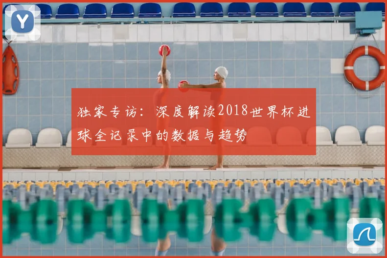 独家专访:深度解读2018世界杯进球全记录中的数据与趋势