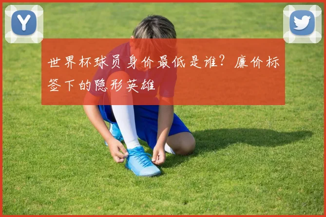 世界杯球员身价最低是谁?廉价标签下的隐形英雄