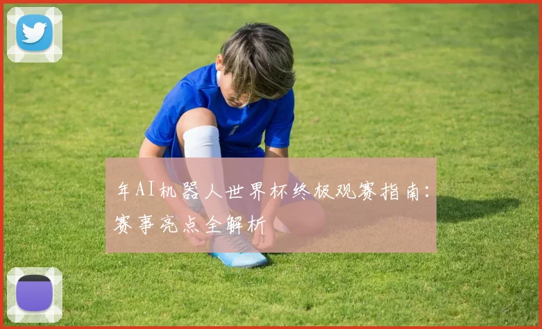 年AI机器人世界杯终极观赛指南：赛事亮点全解析